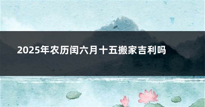 2025年农历闰六月十五搬家吉利吗