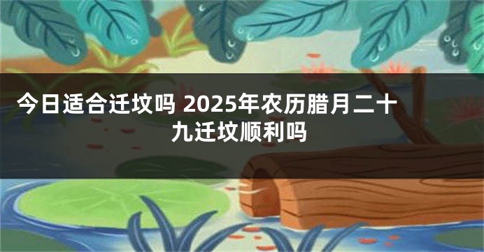 今日适合迁坟吗 2025年农历腊月二十九迁坟顺利吗
