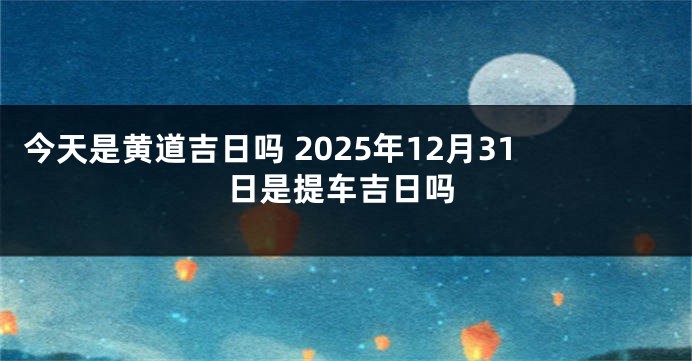 今天是黄道吉日吗 2025年12月31日是提车吉日吗