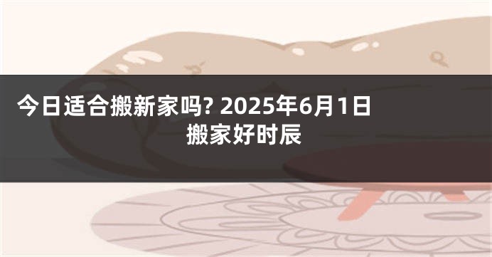 今日适合搬新家吗? 2025年6月1日搬家好时辰