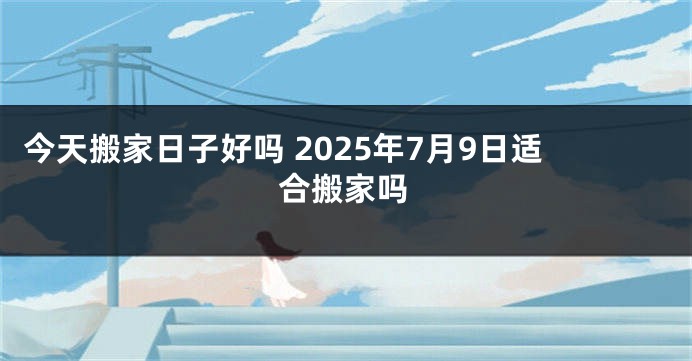 今天搬家日子好吗 2025年7月9日适合搬家吗