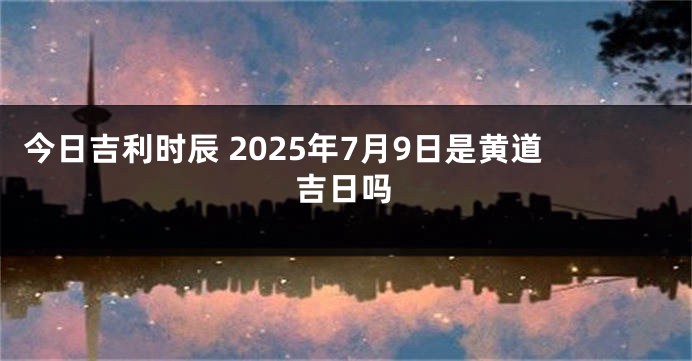 今日吉利时辰 2025年7月9日是黄道吉日吗