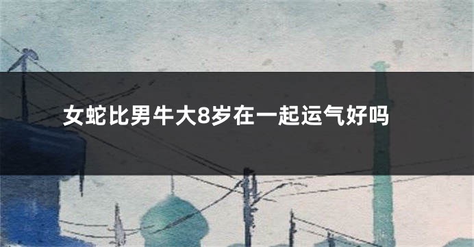 女蛇比男牛大8岁在一起运气好吗