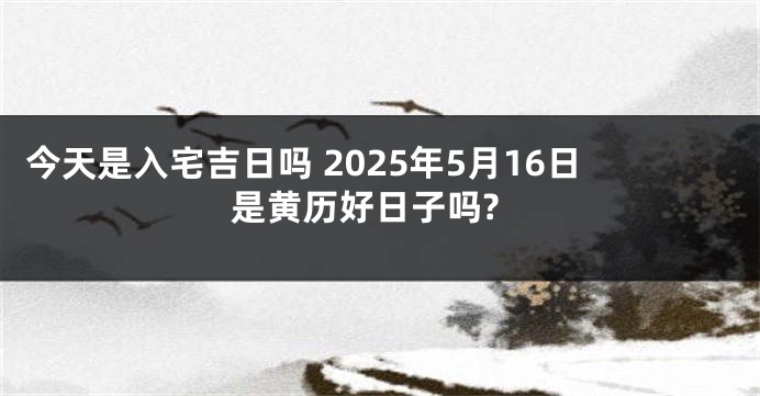 今天是入宅吉日吗 2025年5月16日是黄历好日子吗?