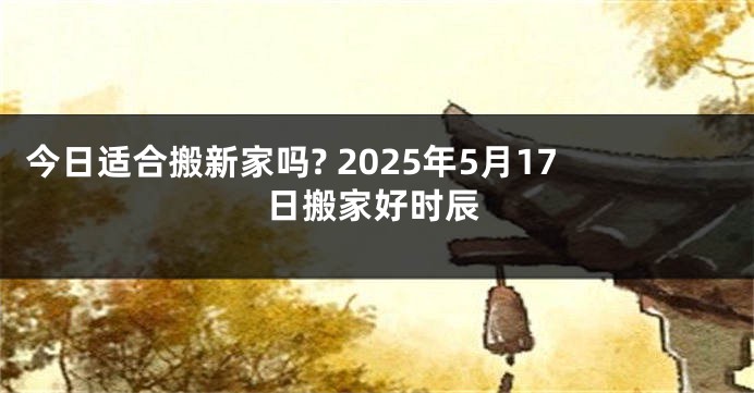 今日适合搬新家吗? 2025年5月17日搬家好时辰