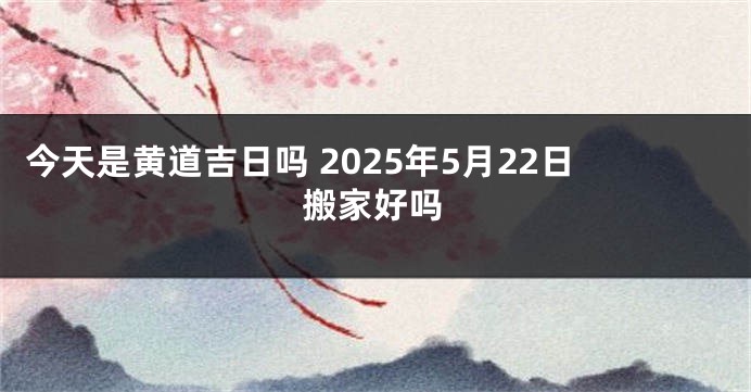 今天是黄道吉日吗 2025年5月22日搬家好吗