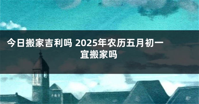 今日搬家吉利吗 2025年农历五月初一宜搬家吗