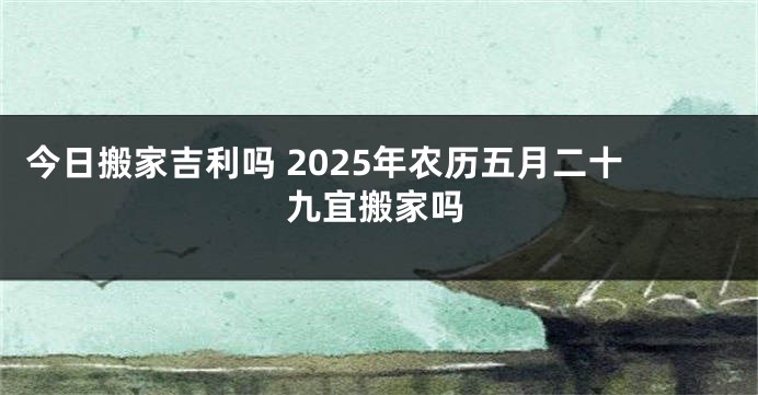 今日搬家吉利吗 2025年农历五月二十九宜搬家吗