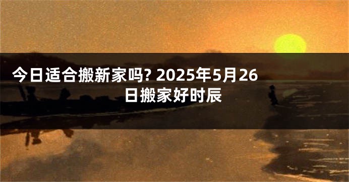 今日适合搬新家吗? 2025年5月26日搬家好时辰
