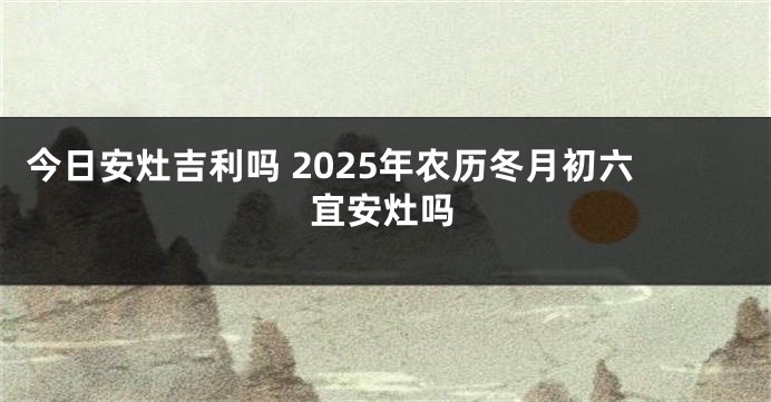 今日安灶吉利吗 2025年农历冬月初六宜安灶吗