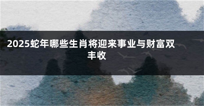 2025蛇年哪些生肖将迎来事业与财富双丰收 