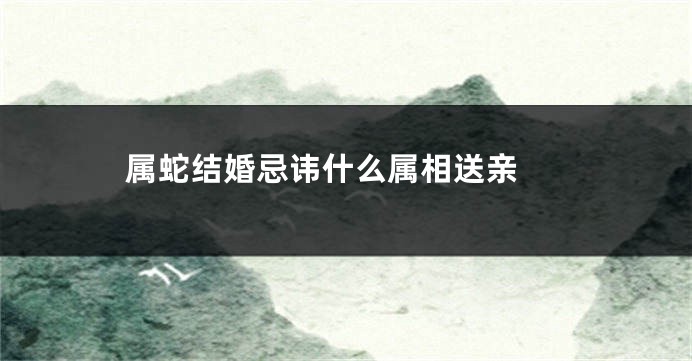 属蛇结婚忌讳什么属相送亲 