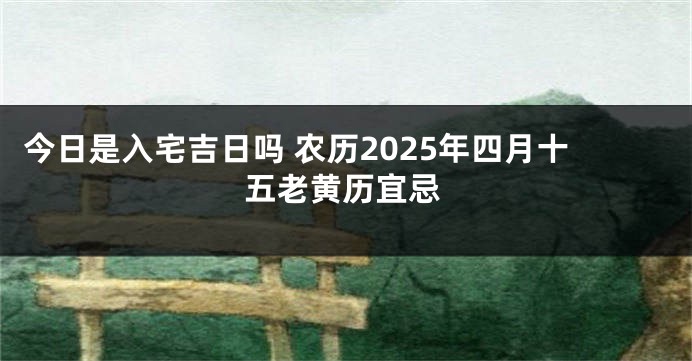 今日是入宅吉日吗 农历2025年四月十五老黄历宜忌