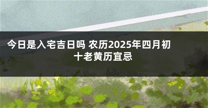 今日是入宅吉日吗 农历2025年四月初十老黄历宜忌