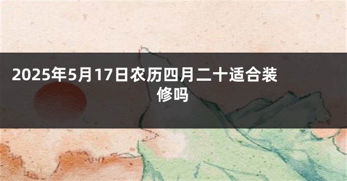 2025年5月17日农历四月二十适合装修吗