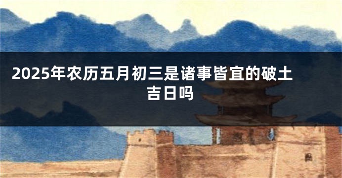 2025年农历五月初三是诸事皆宜的破土吉日吗