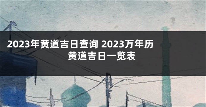 2023年黄道吉日查询 2023万年历黄道吉日一览表