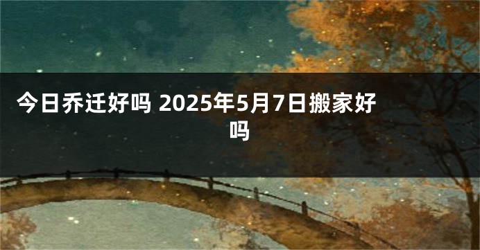 今日乔迁好吗 2025年5月7日搬家好吗