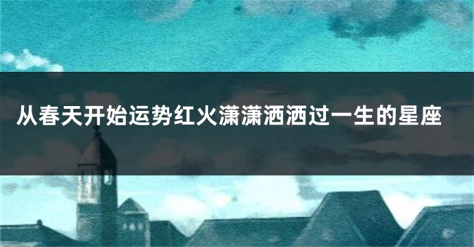 从春天开始运势红火潇潇洒洒过一生的星座