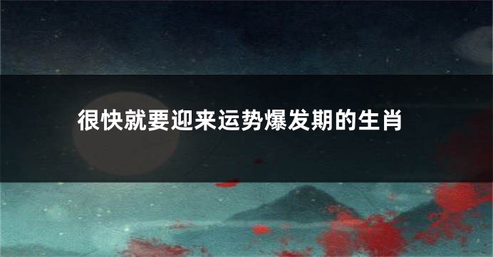 很快就要迎来运势爆发期的生肖