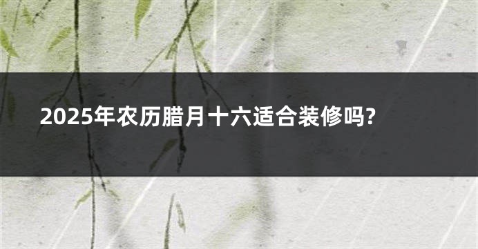 2025年农历腊月十六适合装修吗?