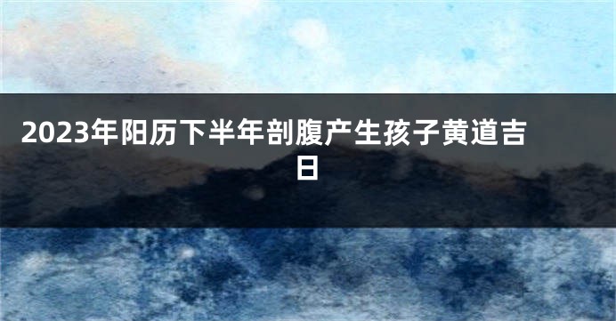 2023年阳历下半年剖腹产生孩子黄道吉日