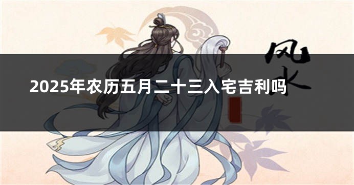 2025年农历五月二十三入宅吉利吗