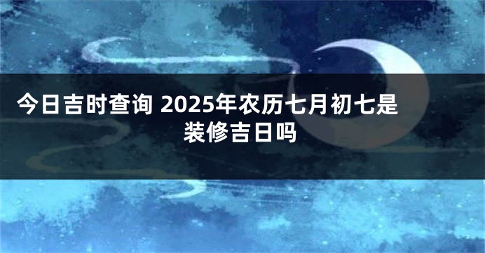 今日吉时查询 2025年农历七月初七是装修吉日吗