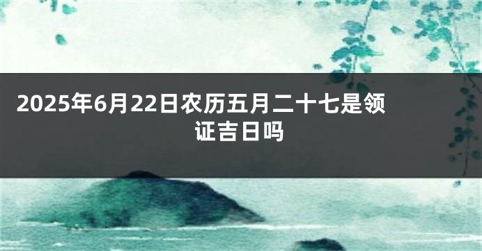 2025年6月22日农历五月二十七是领证吉日吗