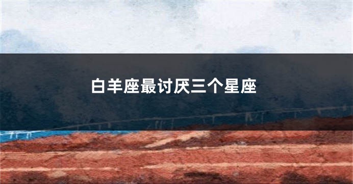 白羊座最讨厌三个星座