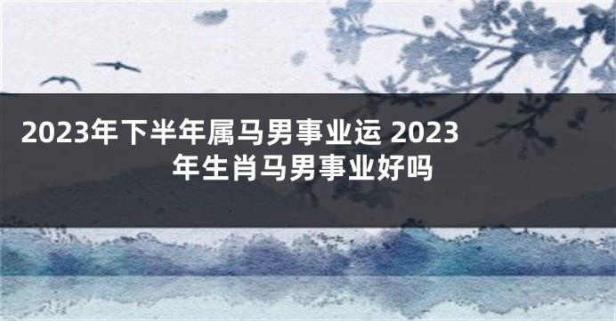 2023年下半年属马男事业运 2023年生肖马男事业好吗