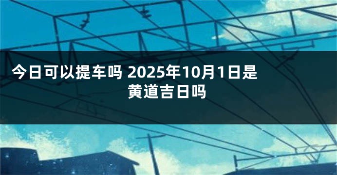今日可以提车吗 2025年10月1日是黄道吉日吗