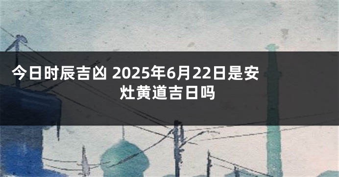 今日时辰吉凶 2025年6月22日是安灶黄道吉日吗