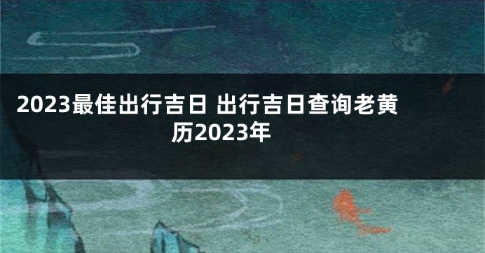 2023最佳出行吉日 出行吉日查询老黄历2023年