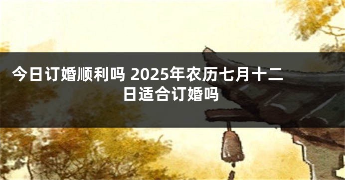 今日订婚顺利吗 2025年农历七月十二日适合订婚吗