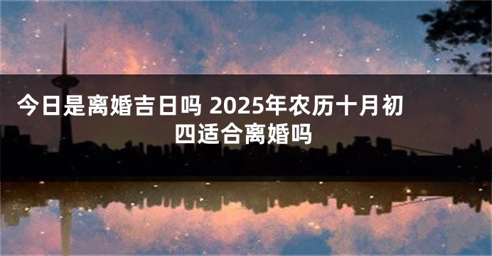 今日是离婚吉日吗 2025年农历十月初四适合离婚吗