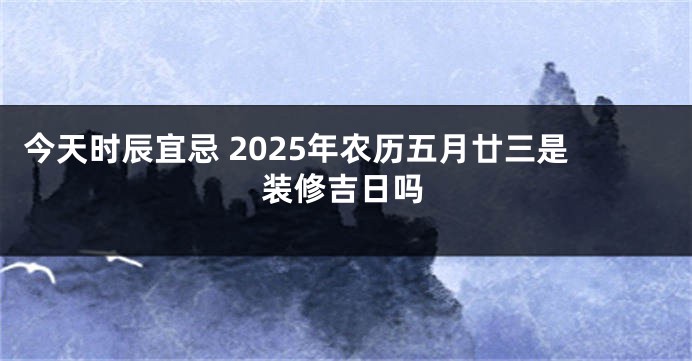 今天时辰宜忌 2025年农历五月廿三是装修吉日吗