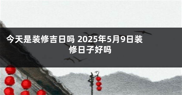 今天是装修吉日吗 2025年5月9日装修日子好吗