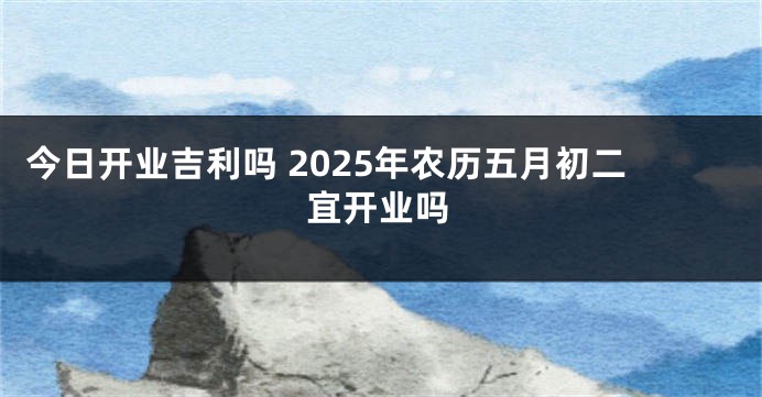 今日开业吉利吗 2025年农历五月初二宜开业吗