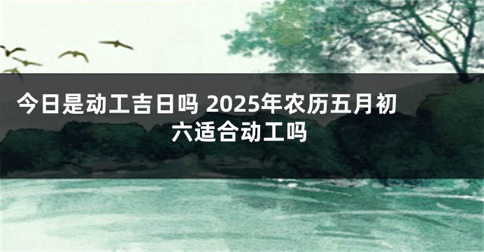今日是动工吉日吗 2025年农历五月初六适合动工吗