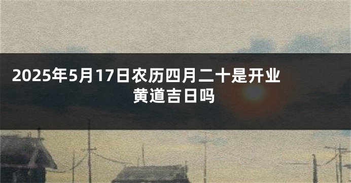 2025年5月17日农历四月二十是开业黄道吉日吗