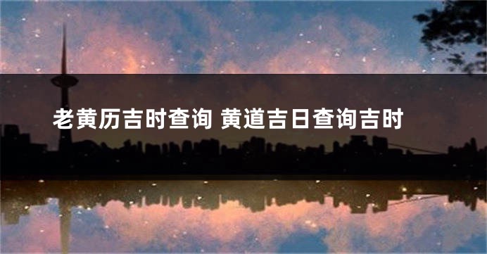 老黄历吉时查询 黄道吉日查询吉时