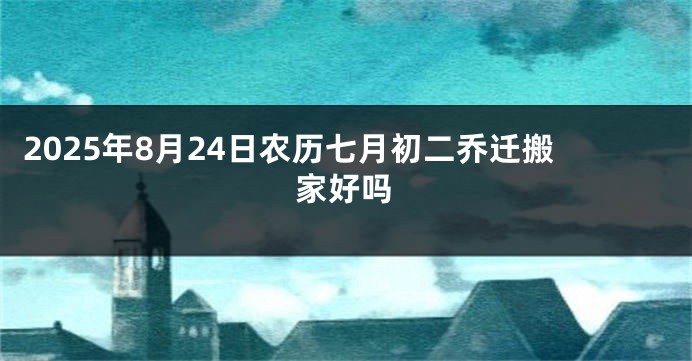 2025年8月24日农历七月初二乔迁搬家好吗