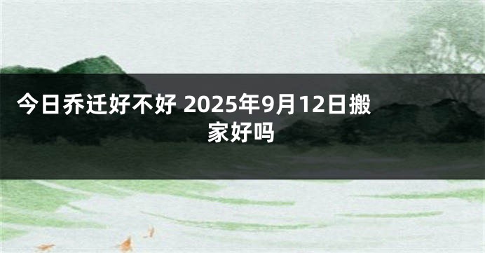 今日乔迁好不好 2025年9月12日搬家好吗