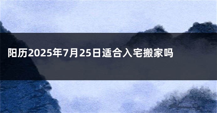 阳历2025年7月25日适合入宅搬家吗