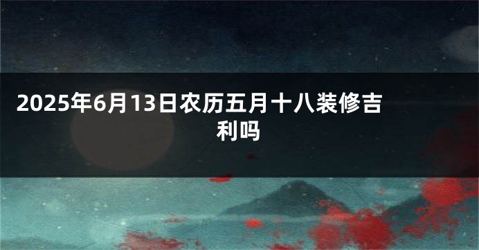 2025年6月13日农历五月十八装修吉利吗