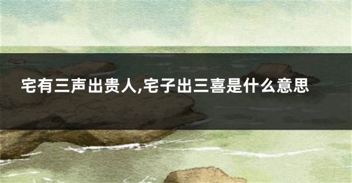 宅有三声出贵人,宅子出三喜是什么意思