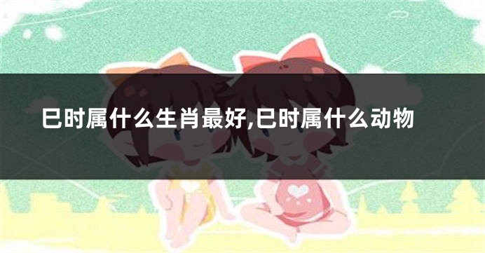巳时属什么生肖最好,巳时属什么动物
