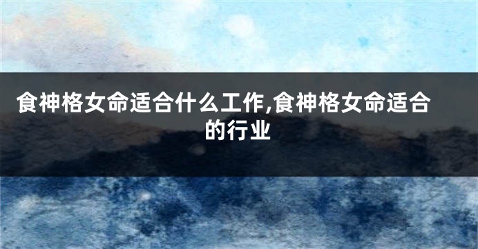 食神格女命适合什么工作,食神格女命适合的行业