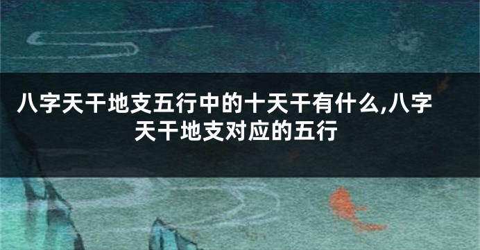 八字天干地支五行中的十天干有什么,八字天干地支对应的五行